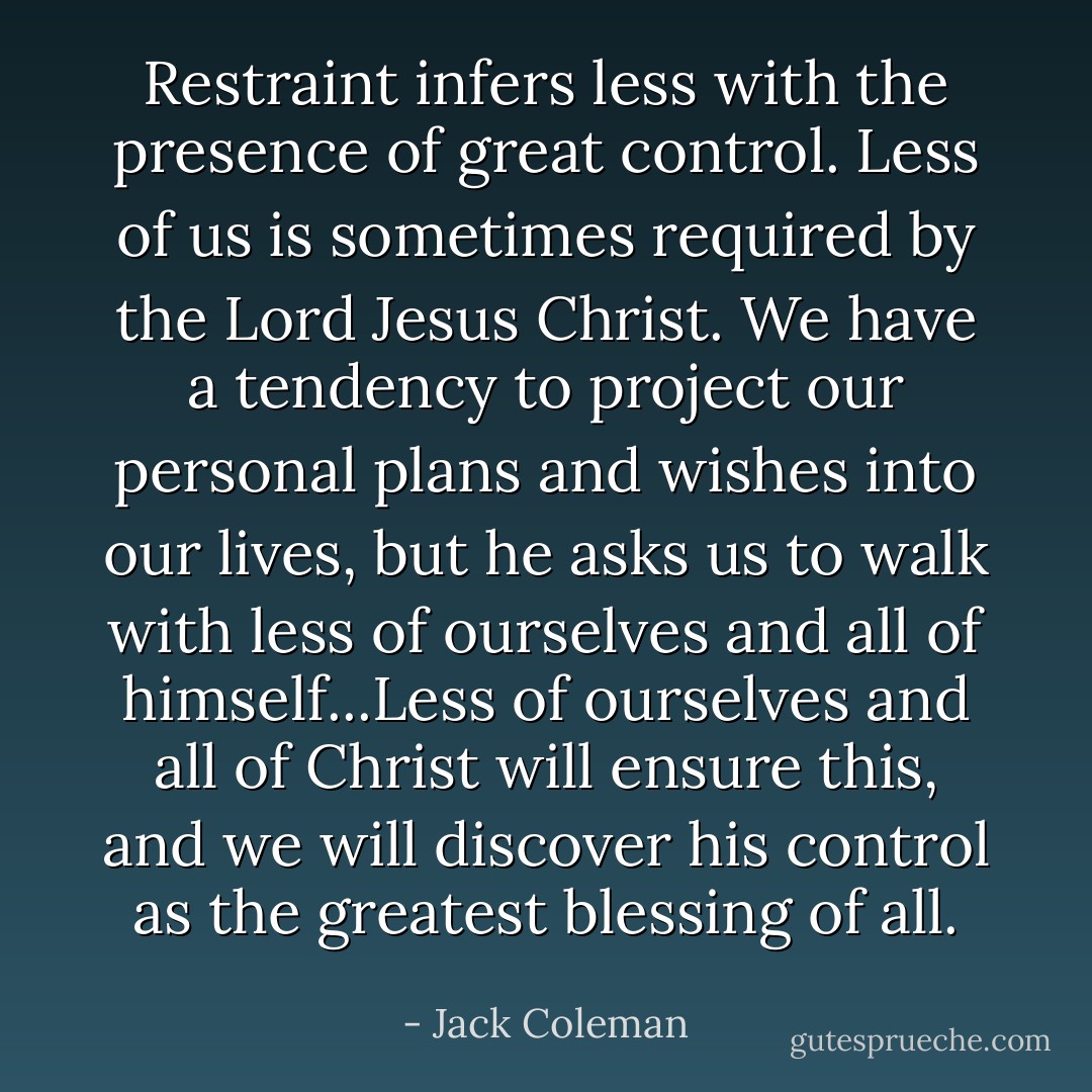 Restraint infers less with the presence of great control. Less of us is sometimes required by the Lord Jesus Christ. We have a tendency to project our personal plans and wishes into our lives, but he asks us to walk with less of ourselves and all of himself...Less of ourselves and all of Christ will ensure this, and we will discover his control as the greatest blessing of all. - Jack Coleman