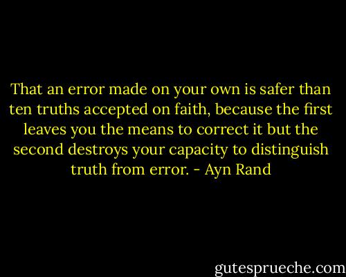 That an error made on your own is safer than ten truths accepted on faith, because the first leaves you the means to correct it but the second destroys your capacity to distinguish truth from error. - Ayn Rand