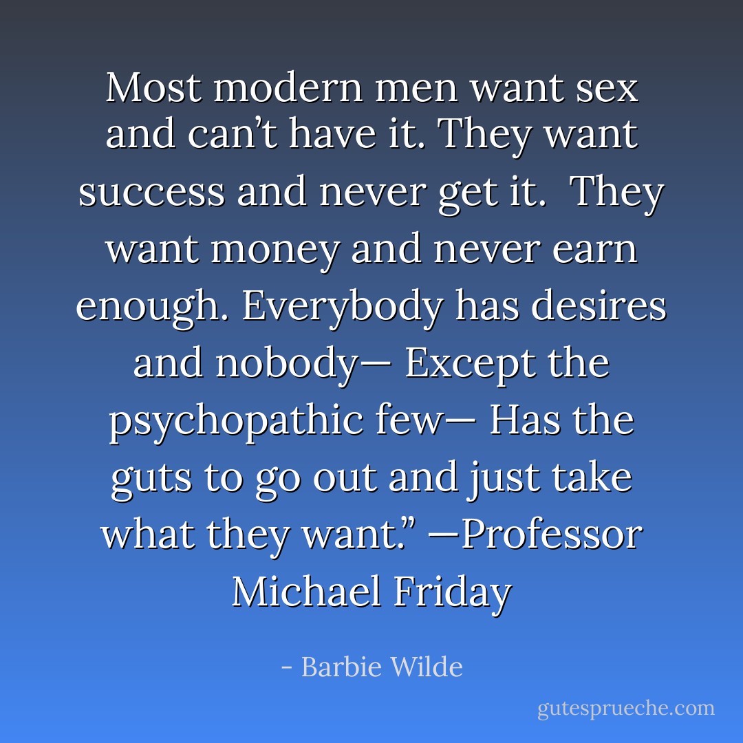 Most modern men want sex and can’t have it. They want success and never get it. <br />They want money and never earn enough. Everybody has desires and nobody—<br />Except the psychopathic few— Has the guts to go out and just take what they want.”<br />—Professor Michael Friday - Barbie Wilde