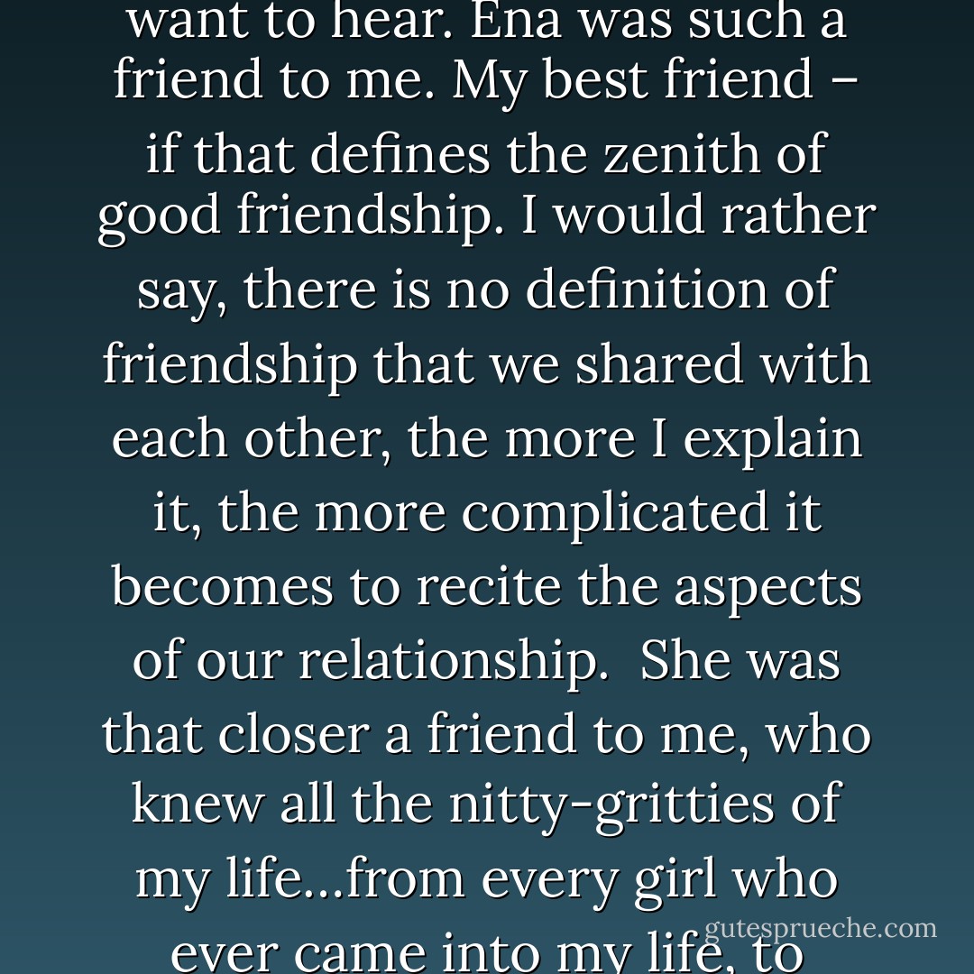 Well, everyone has a friend who holds a very special place in his life. Talking about men…a friend whom you love unconditionally and selflessly.....a friend who knows every secret of your life and who is always the first person whom you want to call when you are in some mess…a friend who tells you exactly what you want to hear. Ena was such a friend to me. My best friend – if that defines the zenith of good friendship. I would rather say, there is no definition of friendship that we shared with each other, the more I explain it, the more complicated it becomes to recite the aspects of our relationship.<br /><br />She was that closer a friend to me, who knew all the nitty-gritties of my life…from every girl who ever came into my life, to passwords of my email accounts or public profiles. Absolutely everything! She was the only girl on earth I trusted blindly and cared for, truly and unconditionally. She was the only girl who could actually make me dance to her beats. We shared that deeper relationship with each other. - Shivam Singh