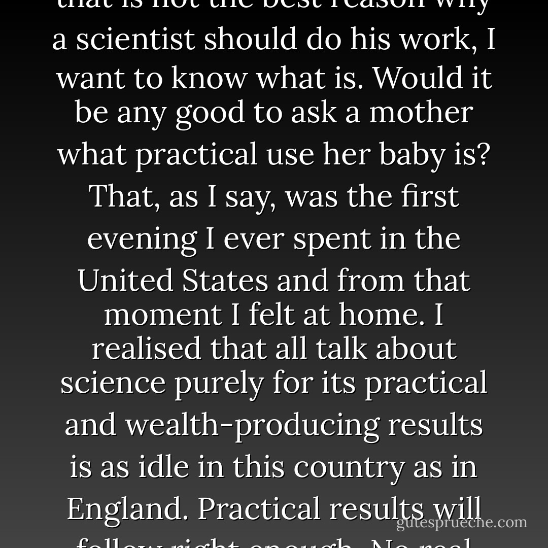 To prove to an indignant questioner on the spur of the moment that the work I do was useful seemed a thankless task and I gave it up. I turned to him with a smile and finished, 'To tell you the truth we don't do it because it is useful but because it's amusing.' The answer was thought of and given in a moment: it came from deep down in my mind, and the results were as admirable from my point of view as unexpected. My audience was clearly on my side. Prolonged and hearty applause greeted my confession. My questioner retired shaking his head over my wickedness and the newspapers next day, with obvious approval, came out with headlines 'Scientist Does It Because It's Amusing!' And if that is not the best reason why a scientist should do his work, I want to know what is. Would it be any good to ask a mother what practical use her baby is? That, as I say, was the first evening I ever spent in the United States and from that moment I felt at home. I realised that all talk about science purely for its practical and wealth-producing results is as idle in this country as in England. Practical results will follow right enough. No real knowledge is sterile. The most useless investigation may prove to have the most startling practical importance: Wireless telegraphy might not yet have come if <a href="https://www.goodreads.com/author/show/34332.Clerk_Maxwell" title="Clerk Maxwell" rel="nofollow noopener">Clerk Maxwell</a> had been drawn away from his obviously 'useless' equations to do something of more practical importance. Large branches of chemistry would have remained obscure had <a href="https://www.goodreads.com/author/show/3986960.Willard_Gibbs" title="Willard Gibbs" rel="nofollow noopener">Willard Gibbs</a> not spent his time at mathematical calculations which only about two men of his generation could understand. With this trust in the ultimate usefulness of all real knowledge a man may proceed to devote himself to a study of first causes without apology, and without hope of immediate return. - Archibald Hill
