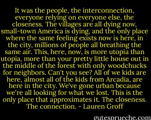 It was the people, the interconnection, everyone relying on everyone else, the closeness. The villages are all dying now, small-town America is dying, and the only place where the same feeling exists now is here, in the city, millions of people all breathing the same air. This, here, now, is more utopia than utopia, more than your pretty little house out in the middle of the forest with only woodchucks for neighbors. Can't you see? All of we kids are here, almost all of the kids from Arcadia, are here in the city. We've gone urban because we're all looking for what we lost. This is the only place that approximates it. The closeness. The connection. - Lauren Groff