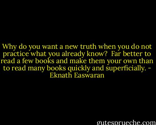 Why do you want a new truth when you do not practice what you already know?<br /><br />Far better to read a few books and make them your own than to read many books quickly and superficially. - Eknath Easwaran