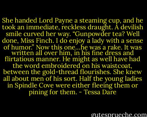 She handed Lord Payne a steaming cup, and he took an immediate, reckless draught. A devilish smile curved her way. “Gunpowder tea? Well done, Miss Finch. I do enjoy a lady with a sense of humor.”<br />Now this one…he was a rake. It was written all over him, in his fine dress and flirtatious manner. He might as well have had the word embroidered on his waistcoat, between the gold-thread flourishes. She knew all about men of his sort. Half the young ladies in Spindle Cove were either fleeing them or pining for them. - Tessa Dare