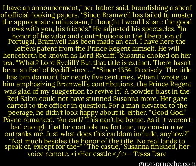 I have an announcement,” her father said, brandishing a sheaf of official-looking papers. “Since Bramwell has failed to muster the appropriate enthusiasm, I thought I would share the good news with you, his friends.” He adjusted his spectacles. “In honor of his valor and contributions in the liberation of Portugal, Bramwell has been made an earl. I have here the letters patent from the Prince Regent himself. He will henceforth be known as Lord Rycliff.”<br />Susanna choked on her tea. “What? Lord Rycliff? But that title is extinct. There hasn’t been an Earl of Rycliff since…”<br />“Since 1354. Precisely. The title has lain dormant for nearly five centuries. When I wrote to him emphasizing Bramwell’s contributions, the Prince Regent was glad of my suggestion to revive it.”<br />A powder blast in the Red Salon could not have stunned Susanna more. Her gaze darted to the officer in question. For a man elevated to the peerage, he didn’t look happy about it, either.<br />“Good God,” Payne remarked. “An earl? This can’t be borne. As if it weren’t bad enough that he controls my fortune, my cousin now outranks me. Just what does this earldom include, anyhow?”<br />“Not much besides the honor of the title. No real lands to speak of, except for the-“<br />“The castle,” Susanna finished, her voice remote.<br /><i>Her castle.</i> - Tessa Dare