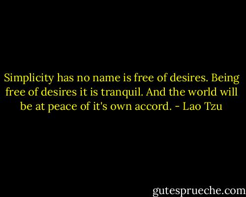 Simplicity has no name is free of desires. Being free of desires it is tranquil. And the world will be at peace of it's own accord. - Lao Tzu