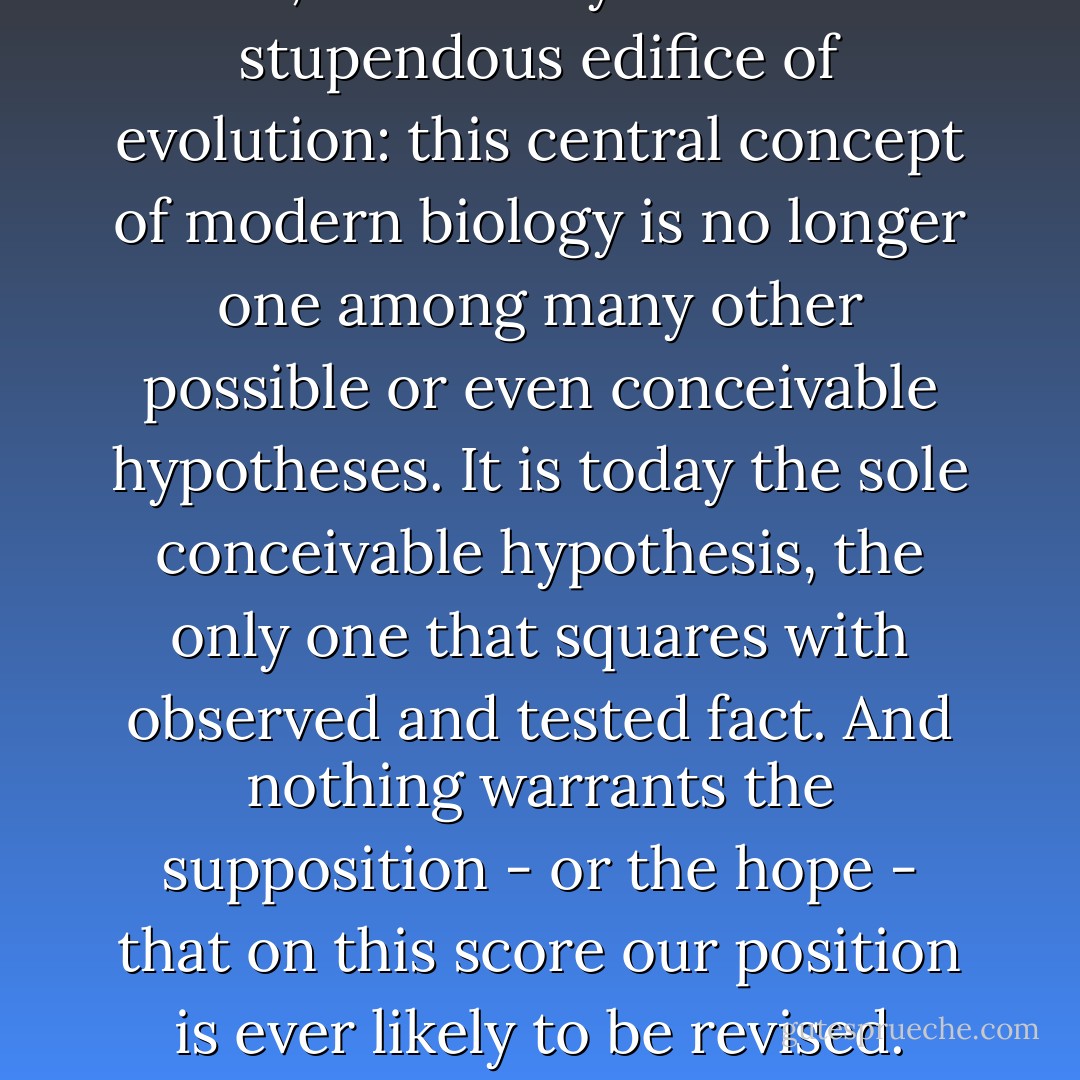 It necessarily follows that chance alone is at the source of every innovation, and of all creation in the biosphere. Pure chance, absolutely free but blind, at the very root of the stupendous edifice of evolution: this central concept of modern biology is no longer one among many other possible or even conceivable hypotheses. It is today the sole conceivable hypothesis, the only one that squares with observed and tested fact. And nothing warrants the supposition - or the hope - that on this score our position is ever likely to be revised. There is no scientific concept, in any of the sciences, more destructive of anthropocentrism than this one. - Jacques Monod