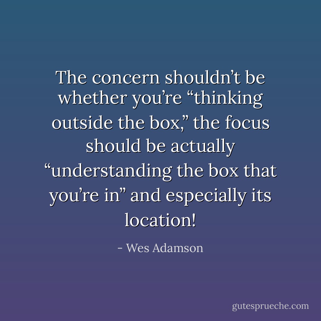 The concern shouldn’t be whether you’re “thinking outside the box,” the focus should be actually “understanding the box that you’re in” and especially its location! - Wes Adamson