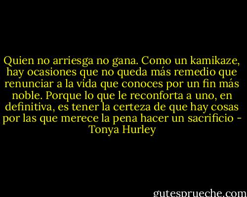 Quien no arriesga no gana. Como un kamikaze, hay ocasiones que no queda más remedio que renunciar a la vida que conoces por un fin más noble. Porque lo que le reconforta a uno, en definitiva, es tener la certeza de que hay cosas por las que merece la pena hacer un sacrificio - Tonya Hurley