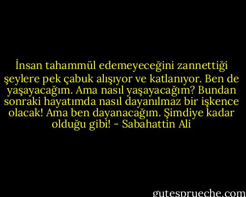 İnsan tahammül edemeyeceğini zannettiği şeylere pek çabuk alışıyor ve katlanıyor. Ben de yaşayacağım. Ama nasıl yaşayacağım? Bundan sonraki hayatımda nasıl dayanılmaz bir işkence olacak! Ama ben dayanacağım. Şimdiye kadar olduğu gibi! - Sabahattin Ali