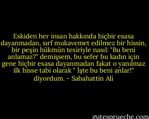 Eskiden her insan hakkında hiçbir esasa dayanmadan, sırf mukavemet edilmez bir hissin, bir peşin hükmün tesiriyle nasıl: "Bu beni anlamaz?" demişsem, bu sefer bu kadın için gene hiçbir esasa dayanmadan fakat o yanılmaz ilk hisse tabi olarak " İşte bu beni anlar!" diyordum. - Sabahattin Ali