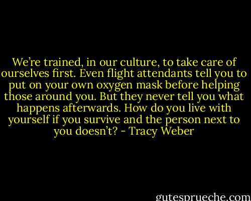 We’re trained, in our culture, to take care of ourselves first. Even flight attendants tell you to put on your own oxygen mask before helping those around you. But they never tell you what happens afterwards. How do you live with yourself if you survive and the person next to you doesn’t? - Tracy Weber