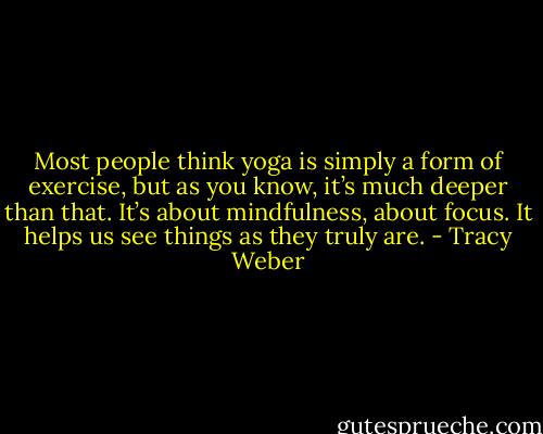 Most people think yoga is simply a form of exercise, but as you know, it’s much deeper than that. It’s about mindfulness, about focus. It helps us see things as they truly are. - Tracy Weber