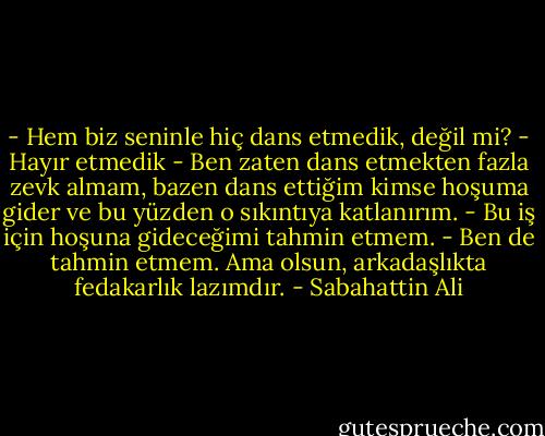 - Hem biz seninle hiç dans etmedik, değil mi?<br />- Hayır etmedik<br />- Ben zaten dans etmekten fazla zevk almam, bazen dans ettiğim kimse hoşuma gider ve bu yüzden o sıkıntıya katlanırım.<br />- Bu iş için hoşuna gideceğimi tahmin etmem.<br />- Ben de tahmin etmem. Ama olsun, arkadaşlıkta fedakarlık lazımdır. - Sabahattin Ali