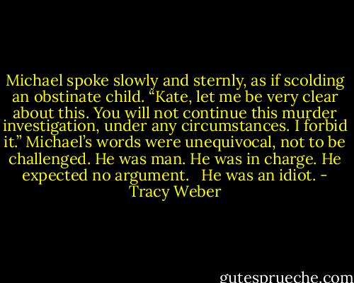 Michael spoke slowly and sternly, as if scolding an obstinate child. “Kate, let me be very clear about this. You will not continue this murder investigation, under any circumstances. I forbid it.” Michael’s words were unequivocal, not to be challenged. He was man. He was in charge. He expected no argument. <br /><br />He was an idiot. - Tracy Weber