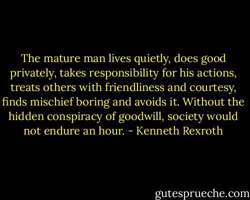 The mature man lives quietly, does good privately, takes responsibility for his actions, treats others with friendliness and courtesy, finds mischief boring and avoids it. Without the hidden conspiracy of goodwill, society would not endure an hour. - Kenneth Rexroth