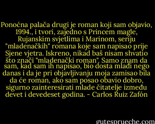 Ponoćna palača drugi je roman koji sam objavio, 1994., i tvori, zajedno s Princem magle, Rujanskim svjetlima i Marinom, seriju "mladenačkih" romana koje sam napisao prije Sjene vjetra. Iskreno, nikad baš nisam shvatio što znači "mladenački roman". Samo znam da sam, kad sam ih napisao, bio dosta mlađi nego danas i da je pri objavljivanju moja zamisao bila da će roman, ako sam posao obavio dobro, sigurno zainteresirati mlade čitatelje između devet i devedeset godina. - Carlos Ruiz Zafón
