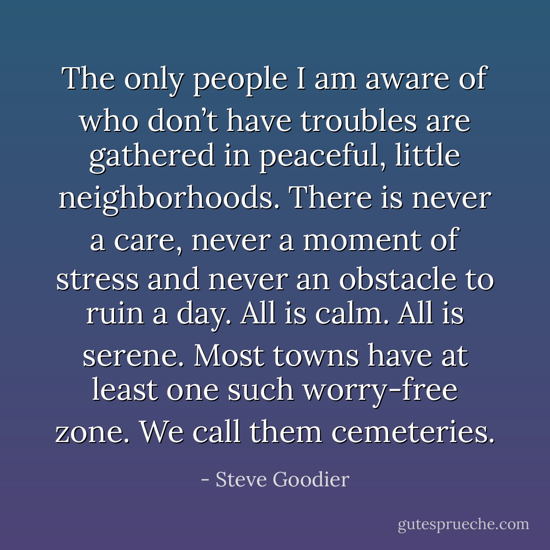 The only people I am aware of who don’t have troubles are gathered in peaceful, little neighborhoods. There is never a care, never a moment of stress and never an obstacle to ruin a day. All is calm. All is serene. Most towns have at least one such worry-free zone. We call them cemeteries. - Steve Goodier