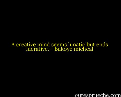 A creative mind seems lunatic but ends lucrative. - Bukoye micheal