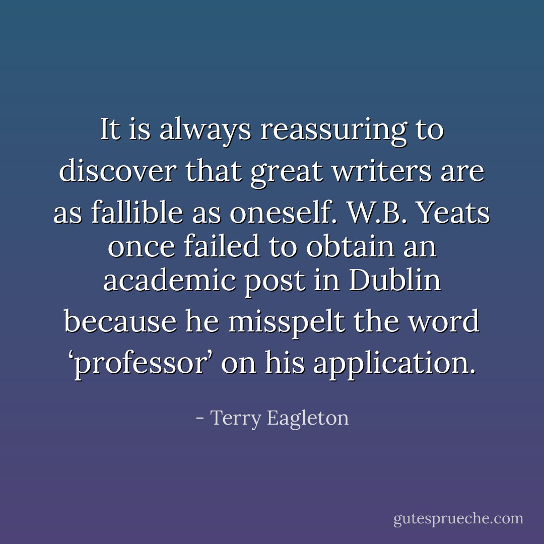 It is always reassuring to discover that great writers are as fallible as oneself. W.B. Yeats once failed to obtain an academic post in Dublin because he misspelt the word ‘professor’ on his application. - Terry Eagleton