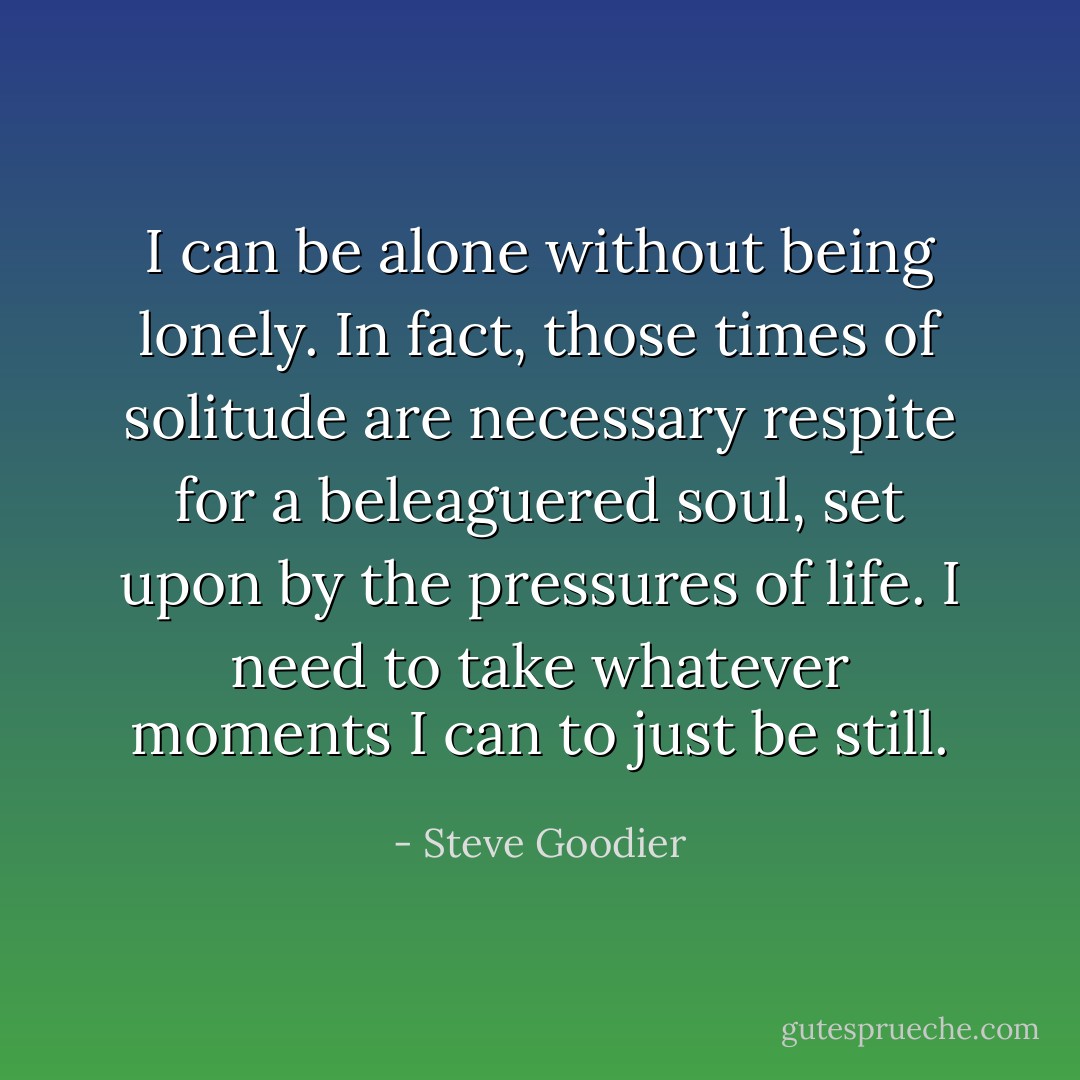 I can be alone without being lonely. In fact, those times of solitude are necessary respite for a beleaguered soul, set upon by the pressures of life. I need to take whatever moments I can to just be still. - Steve Goodier