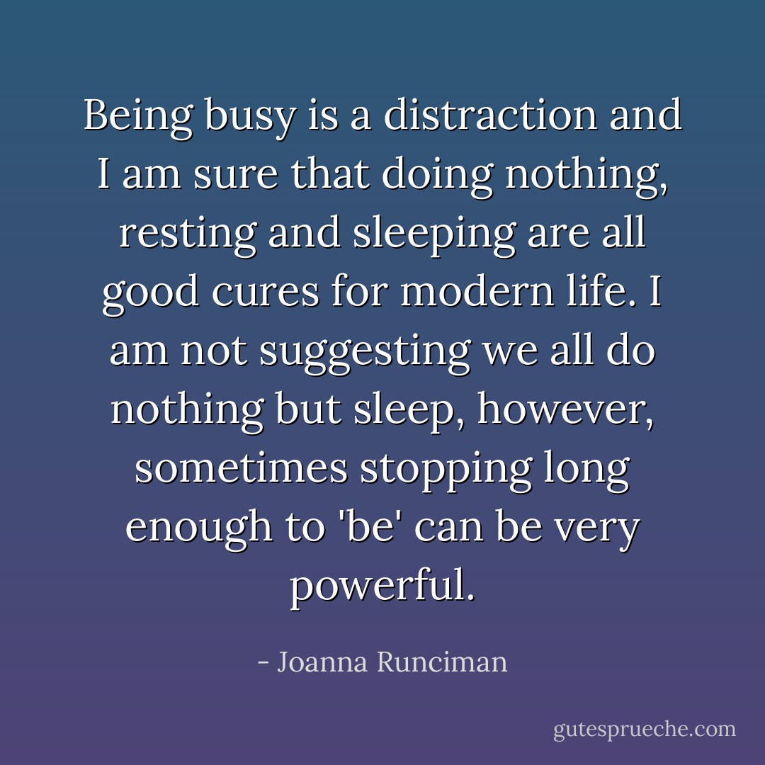 Being busy is a distraction and I am sure that doing nothing, resting and sleeping are all good cures for modern life. I am not suggesting we all do nothing but sleep, however, sometimes stopping long enough to 'be' can be very powerful. - Joanna Runciman