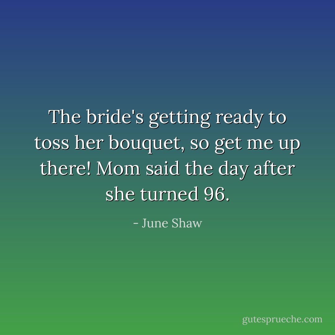 The bride's getting ready to toss her bouquet, so get me up there! Mom said the day after she turned 96. - June Shaw