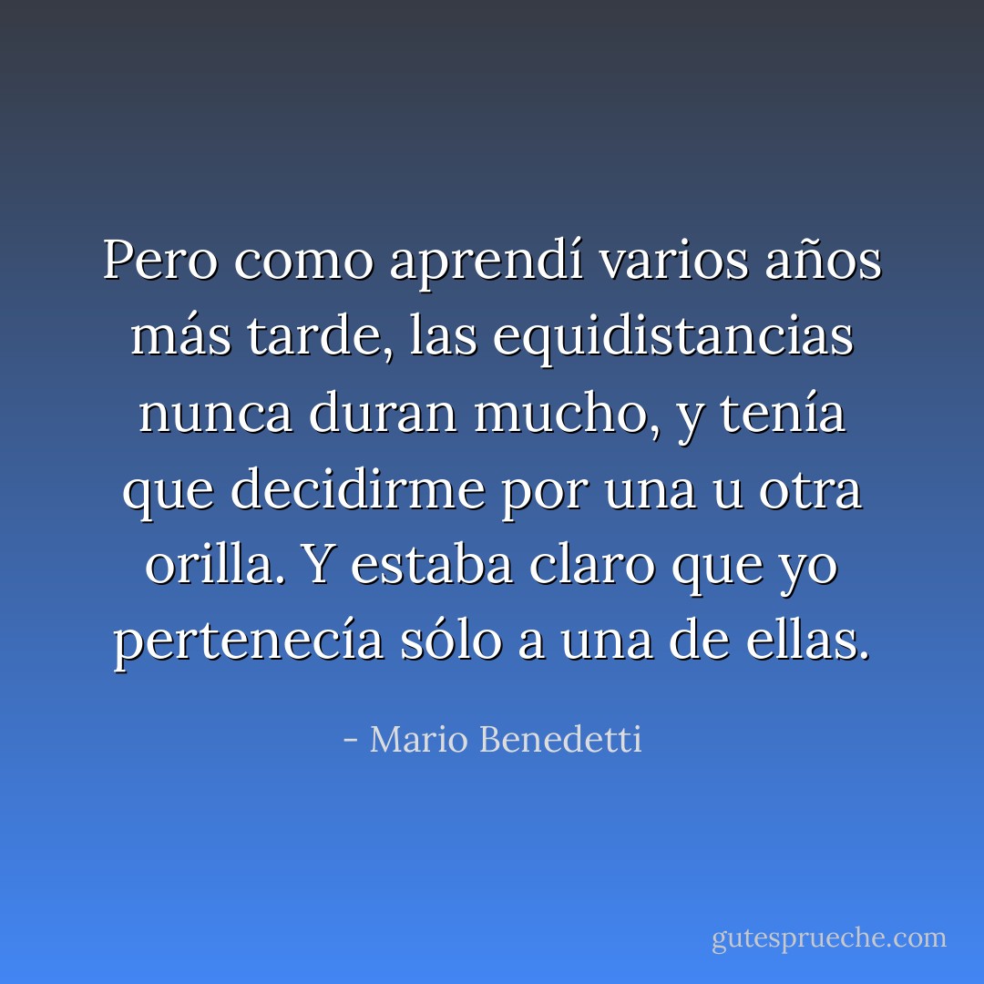 Pero como aprendí varios años más tarde, las equidistancias nunca duran mucho, y tenía que decidirme por una u otra orilla. Y estaba claro que yo pertenecía sólo a una de ellas. - Mario Benedetti