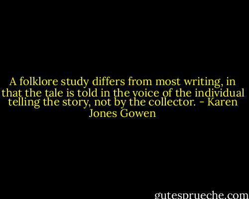 A folklore study differs from most writing, in that the tale is told in the voice of the individual telling the story, not by the collector. - Karen Jones Gowen