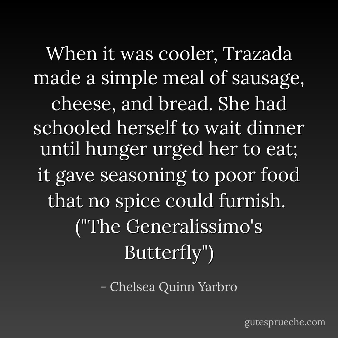 When it was cooler, Trazada made a simple meal of sausage, cheese, and bread. She had schooled herself to wait dinner until hunger urged her to eat; it gave seasoning to poor food that no spice could furnish.<br /><br />("The Generalissimo's Butterfly") - Chelsea Quinn Yarbro