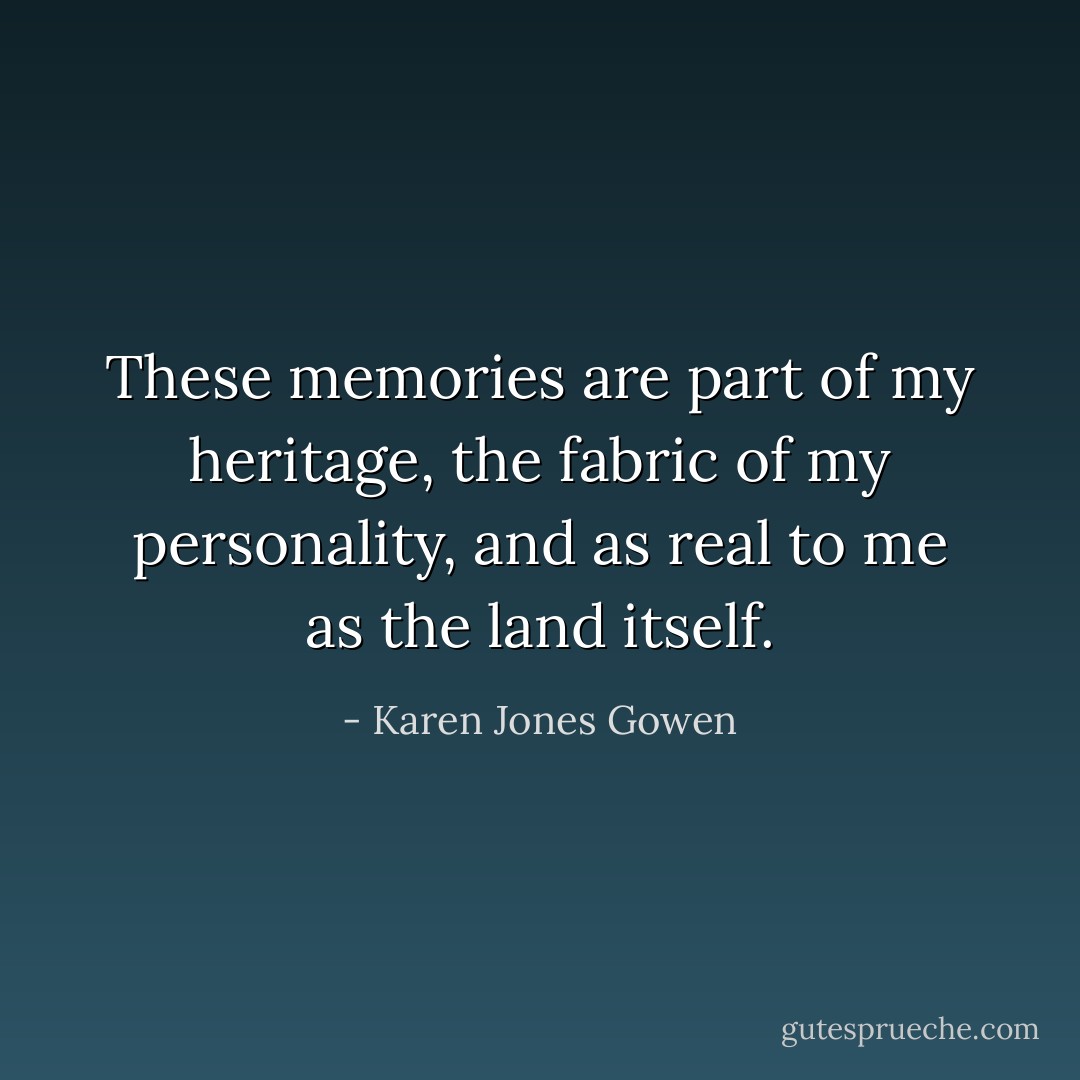 These memories are part of my heritage, the fabric of my personality, and as real to me as the land itself. - Karen Jones Gowen