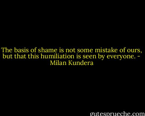 The basis of shame is not some mistake of ours, but that this humiliation is seen by everyone. - Milan Kundera