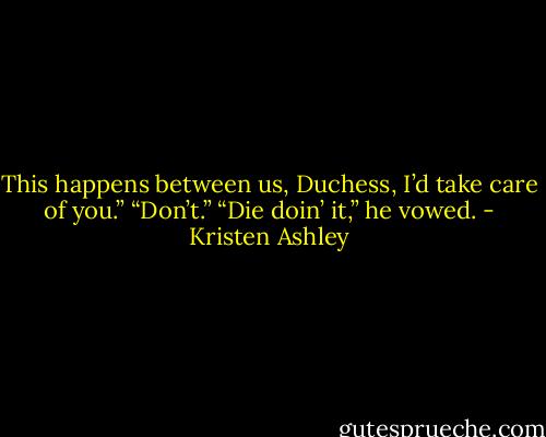This happens between us, Duchess, I’d take care of you.”<br />“Don’t.”<br />“Die doin’ it,” he vowed. - Kristen Ashley