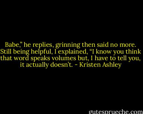 Babe,” he replies, grinning then said no more.<br />Still being helpful, I explained, “I know you think that word speaks volumes but, I have to tell you, it actually doesn’t. - Kristen Ashley