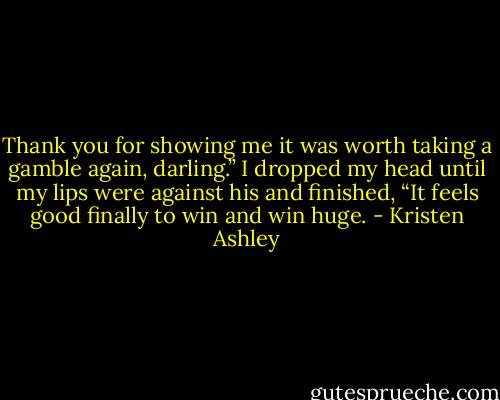 Thank you for showing me it was worth taking a gamble again, darling.” I dropped my head until my lips were against his and finished, “It feels good finally to win and win huge. - Kristen Ashley