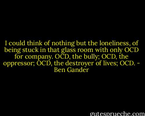 I could think of nothing but the loneliness, of being stuck in that glass room with only OCD for company. OCD, the bully; OCD, the oppressor; OCD, the destroyer of lives; OCD. - Ben Gander