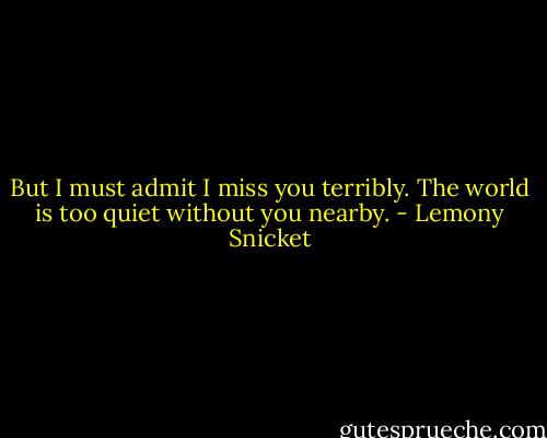 But I must admit I miss you terribly. The world is too quiet without you nearby. - Lemony Snicket