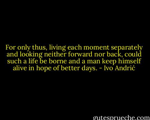 For only thus, living each moment separately and looking neither forward nor back, could such a life be borne and a man keep himself alive in hope of better days. - Ivo Andrić