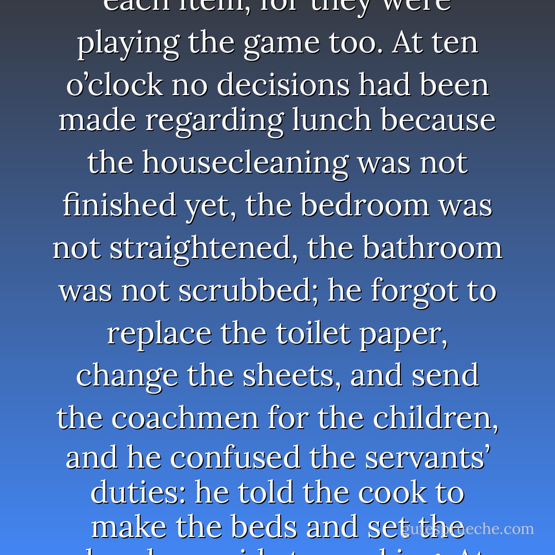 Tired of his lack of understanding, she asked him for an unusual birthday gift: that for one day he would take care of the domestic chores. He accepted in amusement, and indeed took charge of the house at dawn. He served a splendid breakfast, but he forgot that fried eggs did not agree with her and that she did not drink café con leche. Then he ordered a birthday luncheon for eight guests and gave instructions for tidying the house, and he tried so hard to manage better than she did that before noon he had to capitulate without a trace of embarrassment. From the first moment he realized he did not have the slightest idea where anything was, above all in the kitchen, and the servants let him upset everything to find each item, for they were playing the game too. At ten o’clock no decisions had been made regarding lunch because the housecleaning was not finished yet, the bedroom was not straightened, the bathroom was not scrubbed; he forgot to replace the toilet paper, change the sheets, and send the coachmen for the children, and he confused the servants’ duties: he told the cook to make the beds and set the chambermaids to cooking. At eleven o’clock, when the guests were about to arrive, the chaos in the house was such that Fermina Daza resumed command, laughing out loud, not with the triumphant attitude she would have liked but shaken instead with compassion for the domestic helplessness of her husband. He was bitter and offered the argument he always used: “Things did not go as badly for me as they would for you if you tried to cure the sick.” But it was a useful lesson, and not for him alone. Over the years they both reached the same wise conclusion by different paths: it was not possible to live together in any way, or love in any other way, and nothing in this world was more difficult than love. - Gabriel García Márquez