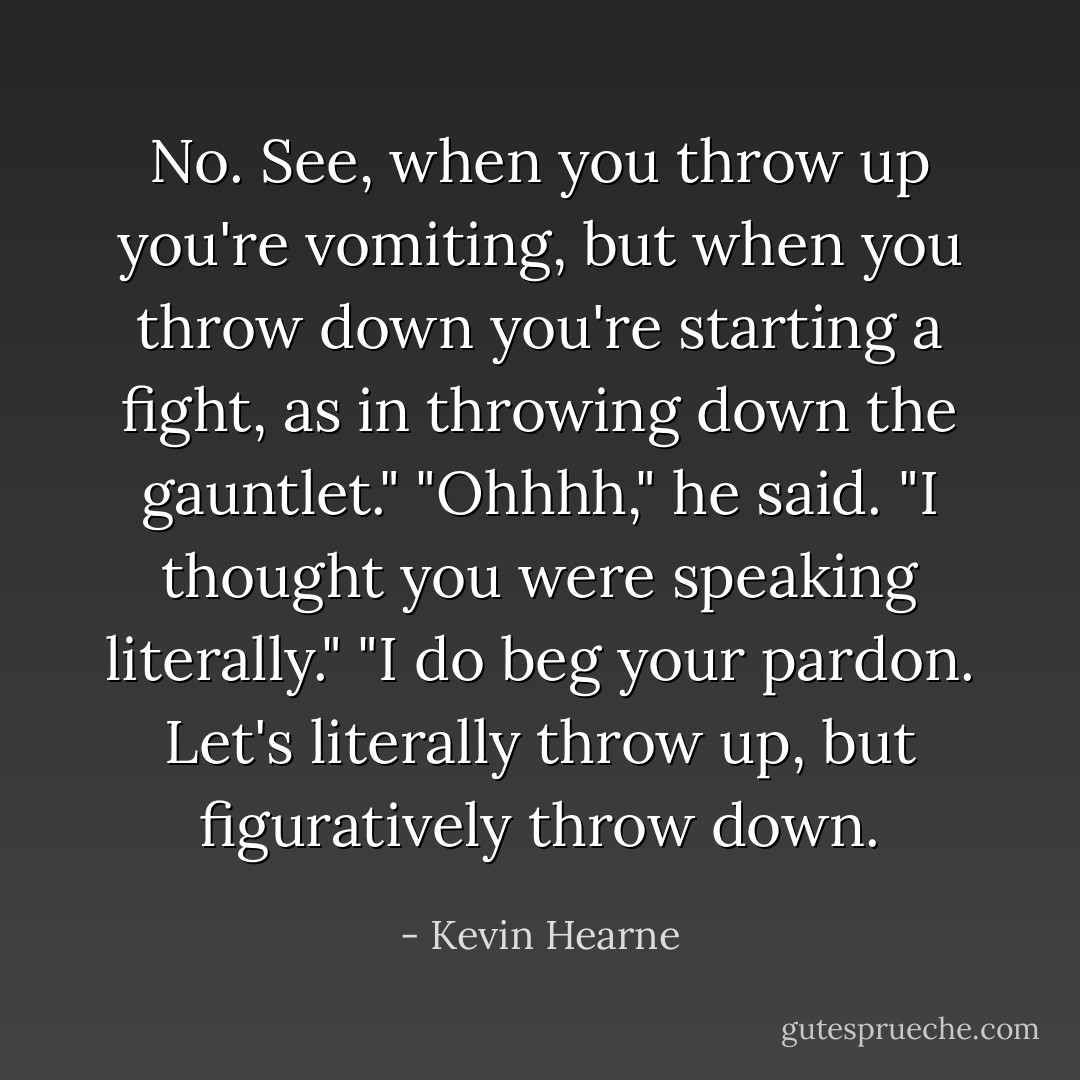 No. See, when you throw up you're vomiting, but when you throw down you're starting a fight, as in throwing down the gauntlet."<br />"Ohhhh," he said. "I thought you were speaking literally."<br />"I do beg your pardon. Let's literally throw up, but figuratively throw down. - Kevin Hearne
