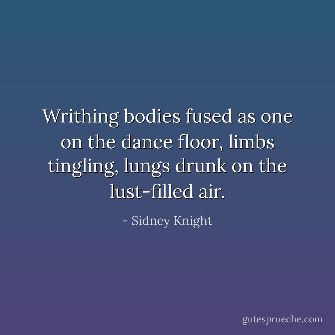 Writhing bodies fused as one on the dance floor, limbs tingling, lungs drunk on the lust-filled air. - Sidney Knight