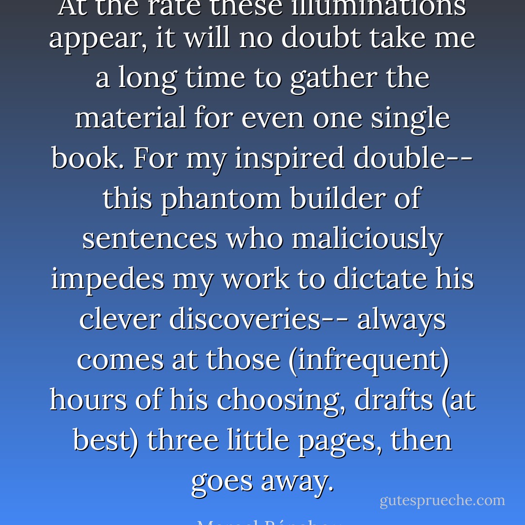 At the rate these illuminations appear, it will no doubt take me a long time to gather the material for even one single book. For my inspired double-- this phantom builder of sentences who maliciously impedes my work to dictate his clever discoveries-- always comes at those (infrequent) hours of his choosing, drafts (at best) three little pages, then goes away. - Marcel Bénabou