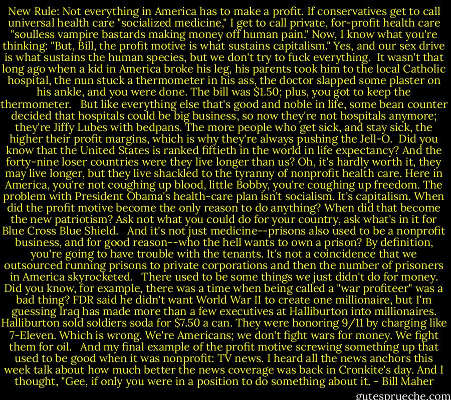 New Rule: Not everything in America has to make a profit. If conservatives get to call universal health care "socialized medicine," I get to call private, for-profit health care "soulless vampire bastards making money off human pain." Now, I know what you're thinking: "But, Bill, the profit motive is what sustains capitalism." Yes, and our sex drive is what sustains the human species, but we don't try to fuck everything.<br /><br />It wasn't that long ago when a kid in America broke his leg, his parents took him to the local Catholic hospital, the nun stuck a thermometer in his ass, the doctor slapped some plaster on his ankle, and you were done. The bill was $1.50; plus, you got to keep the thermometer. <br /><br />But like everything else that's good and noble in life, some bean counter decided that hospitals could be big business, so now they're not hospitals anymore; they're Jiffy Lubes with bedpans. The more people who get sick, and stay sick, the higher their profit margins, which is why they're always pushing the Jell-O.<br /><br />Did you know that the United States is ranked fiftieth in the world in life expectancy? And the forty-nine loser countries were they live longer than us? Oh, it's hardly worth it, they may live longer, but they live shackled to the tyranny of nonprofit health care. Here in America, you're not coughing up blood, little Bobby, you're coughing up freedom. The problem with President Obama's health-care plan isn't socialism. It's capitalism. When did the profit motive become the only reason to do anything? When did that become the new patriotism? Ask not what you could do for your country, ask what's in it for Blue Cross Blue Shield. <br /><br />And it's not just medicine--prisons also used to be a nonprofit business, and for good reason--who the hell wants to own a prison? By definition, you're going to have trouble with the tenants. It's not a coincidence that we outsourced running prisons to private corporations and then the number of prisoners in America skyrocketed. <br /><br />There used to be some things we just didn't do for money. Did you know, for example, there was a time when being called a "war profiteer" was a bad thing? FDR said he didn't want World War II to create one millionaire, but I'm guessing Iraq has made more than a few executives at Halliburton into millionaires. Halliburton sold soldiers soda for $7.50 a can. They were honoring 9/11 by charging like 7-Eleven. Which is wrong. We're Americans; we don't fight wars for money. We fight them for oil. <br /><br />And my final example of the profit motive screwing something up that used to be good when it was nonprofit: TV news. I heard all the news anchors this week talk about how much better the news coverage was back in Cronkite's day. And I thought, "Gee, if only you were in a position to do something about it. - Bill Maher