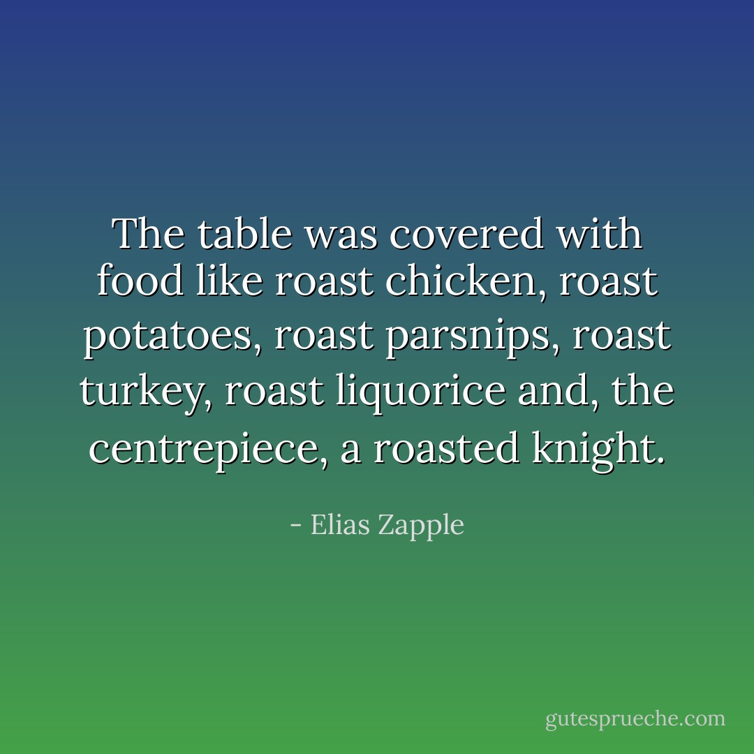 The table was covered with food like roast chicken, roast potatoes, roast parsnips, roast turkey, roast liquorice and, the centrepiece, a roasted knight. - Elias Zapple