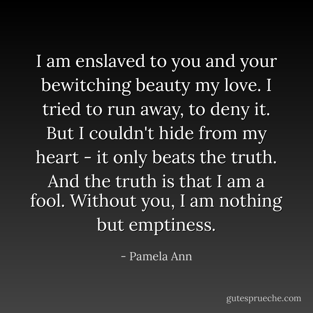 I am enslaved to you and your bewitching beauty my love. I tried to run away, to deny it. But I couldn't hide from my heart - it only beats the truth. And the truth is that I am a fool. Without you, I am nothing but emptiness. - Pamela Ann