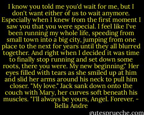 I know you told me you'd wait for me, but I don't want either of us to wait anymore. Especially when I knew from the first moment I saw you that you were special. I feel like I've been running my whole life, speeding from small town into a big city, jumping from one place to the next for years until they all blurred together. And right when I decided it was time to finally stop running and set down some roots, there you were. My new beginning." Her eyes filled with tears as she smiled up at him and slid her arms around his neck to pull him closer. "My love."<br />Jack sank down onto the couch with Mary, her curves soft beneath his muscles. "I'll always be yours, Angel. Forever. - Bella Andre