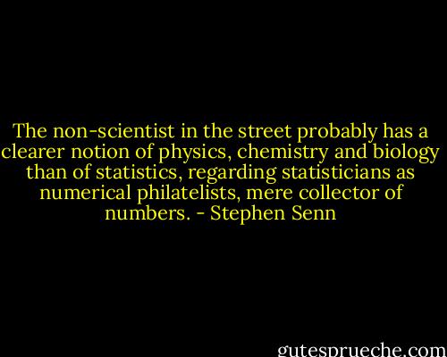 The non-scientist in the street probably has a clearer notion of physics, chemistry and biology than of statistics, regarding statisticians as numerical philatelists, mere collector of numbers. - Stephen Senn