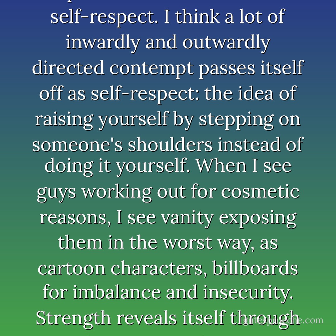 I have never met a truly strong person who didn't have self-respect. I think a lot of inwardly and outwardly directed contempt passes itself off as self-respect: the idea of raising yourself by stepping on someone's shoulders instead of doing it yourself. When I see guys working out for cosmetic reasons, I see vanity exposing them in the worst way, as cartoon characters, billboards for imbalance and insecurity. Strength reveals itself through character. - "The Iron - Henry Rollins