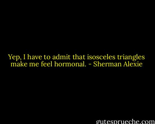 Yep, I have to admit that isosceles triangles make me feel hormonal. - Sherman Alexie