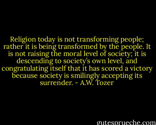 Religion today is not transforming people; rather it is being transformed by the people. It is not raising the moral level of society; it is descending to society’s own level, and congratulating itself that it has scored a victory because society is smilingly accepting its surrender. - A.W. Tozer